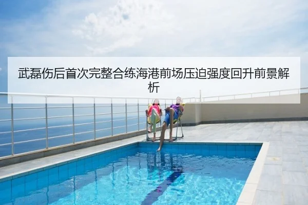 武磊伤后首次完整合练海港前场压迫强度回升前景解析