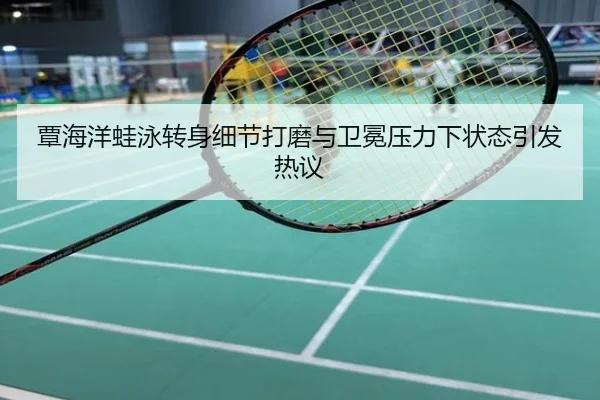 覃海洋蛙泳转身细节打磨与卫冕压力下状态引发热议