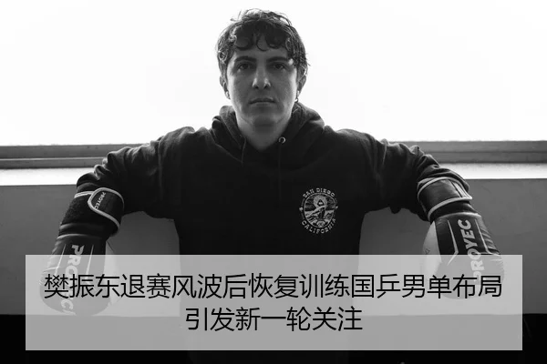 樊振东退赛风波后恢复训练国乒男单布局引发新一轮关注