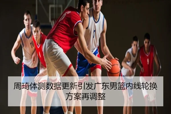 周琦体测数据更新引发广东男篮内线轮换方案再调整