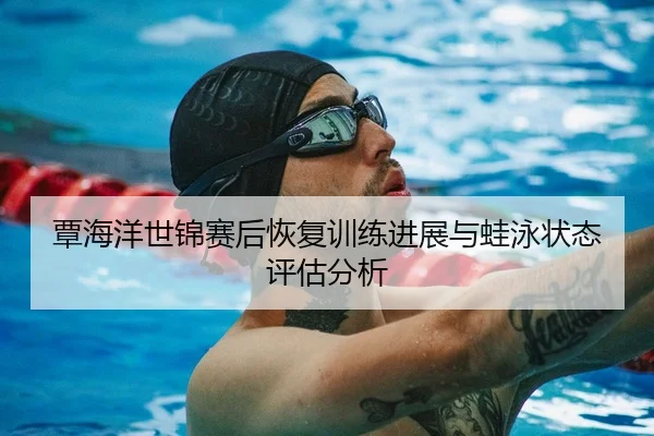 覃海洋世锦赛后恢复训练进展与蛙泳状态评估分析