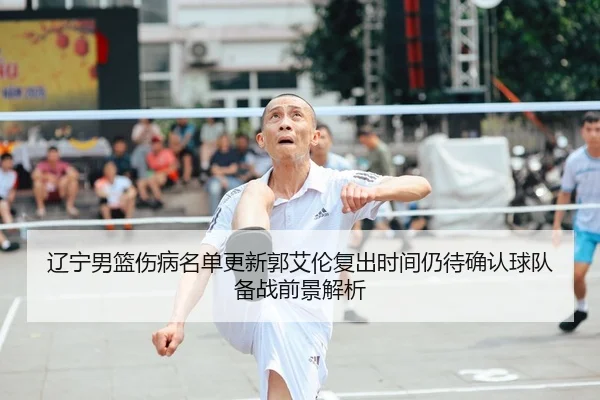 辽宁男篮伤病名单更新郭艾伦复出时间仍待确认球队备战前景解析