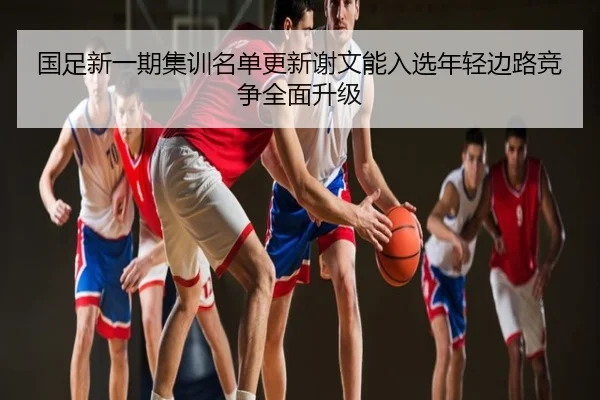 国足新一期集训名单更新谢文能入选年轻边路竞争全面升级