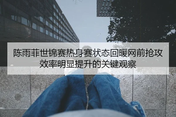 陈雨菲世锦赛热身赛状态回暖网前抢攻效率明显提升的关键观察
