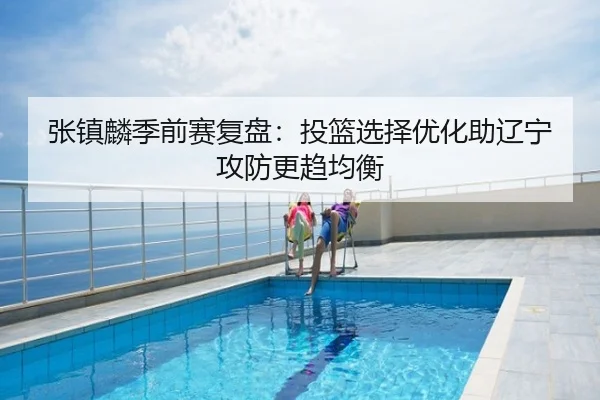 张镇麟季前赛复盘：投篮选择优化助辽宁攻防更趋均衡