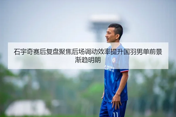 石宇奇赛后复盘聚焦后场调动效率提升国羽男单前景渐趋明朗