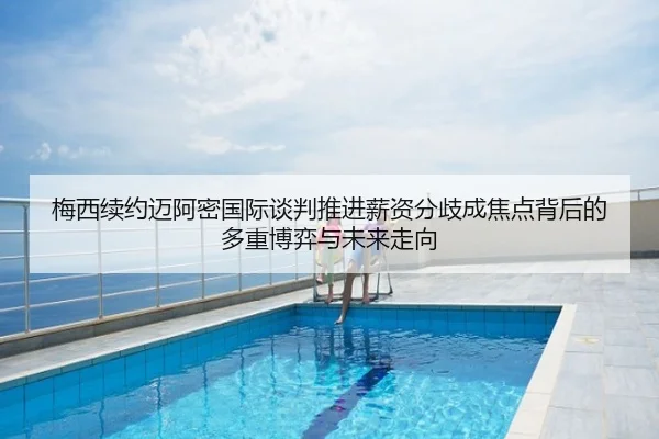 梅西续约迈阿密国际谈判推进薪资分歧成焦点背后的多重博弈与未来走向