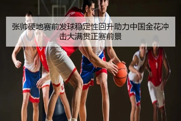 张帅硬地赛前发球稳定性回升助力中国金花冲击大满贯正赛前景