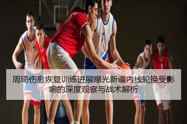 周琦伤愈恢复训练进展曝光新疆内线轮换受影响的深度观察与战术解析