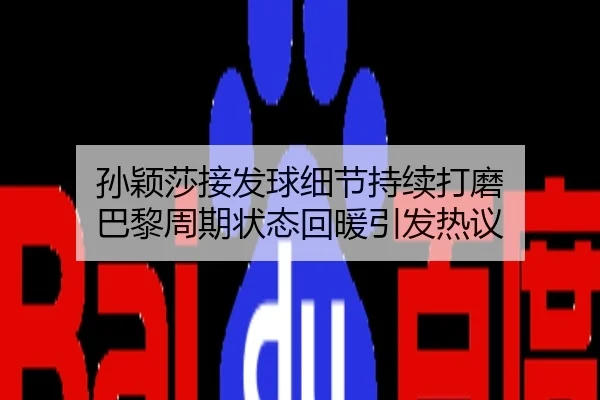 孙颖莎接发球细节持续打磨 巴黎周期状态回暖引发热议