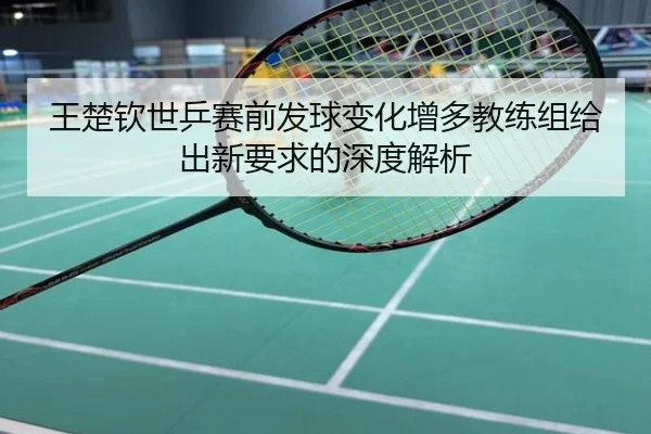 王楚钦世乒赛前发球变化增多教练组给出新要求的深度解析